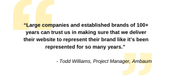 &quot;Large companies and established brands of 100+ years trust us in making sure that we deliver their website to represent their brand like it's been represented for so many years.&quot; -Todd Williams, Project Manager, Ambaum